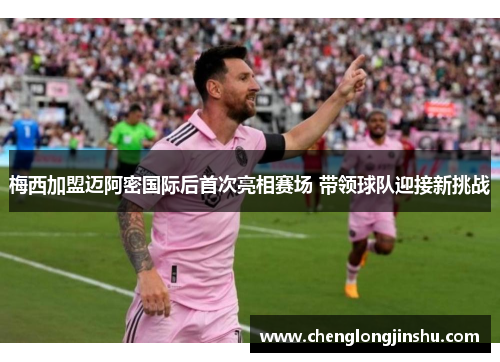 梅西加盟迈阿密国际后首次亮相赛场 带领球队迎接新挑战