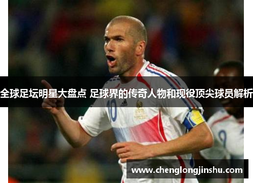 全球足坛明星大盘点 足球界的传奇人物和现役顶尖球员解析