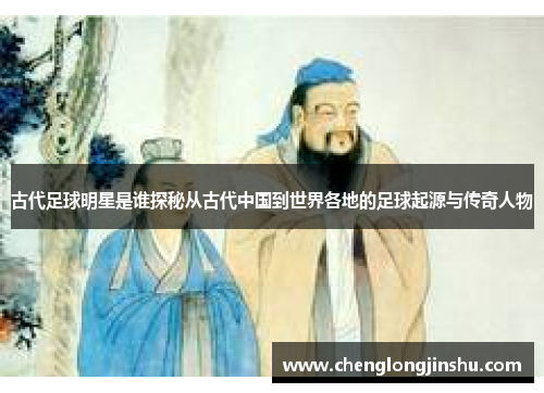 古代足球明星是谁探秘从古代中国到世界各地的足球起源与传奇人物