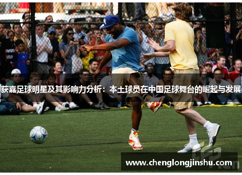 获嘉足球明星及其影响力分析：本土球员在中国足球舞台的崛起与发展
