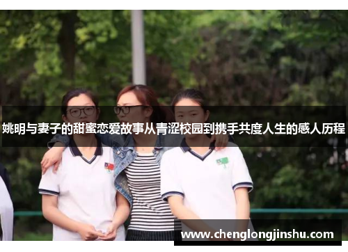 姚明与妻子的甜蜜恋爱故事从青涩校园到携手共度人生的感人历程