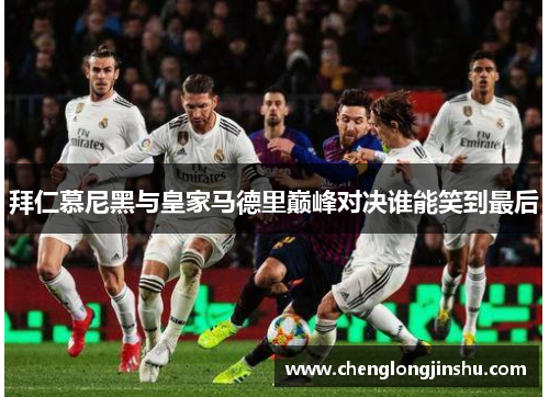拜仁慕尼黑与皇家马德里巅峰对决谁能笑到最后